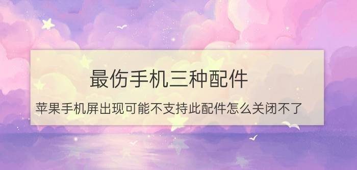 最伤手机三种配件 苹果手机屏出现可能不支持此配件怎么关闭不了？